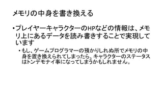 メモリの中身を書き換える
•プレイヤーキャラクターのHPなどの情報は、メモ
リ上にあるデータを読み書きすることで実現して
います
• もし、ゲームプログラマーの預かりしれぬ所でメモリの中
身を置き換えられてしまったら、キャラクターのステータス
はトンデモナイ事になってしまうかもしれません。
 