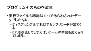 プログラムそのものを改竄
•実行ファイルも結局は 0・1であらわされたデー
タでしかない
•ディスアセンブルすればアセンブリコードが出てく
る
•これを改造してしまえば、ゲームの挙動も変えられ
てしまう…
 