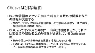 C#/Javaは別な理由
• C++やC言語はアセンブリにした時点で変数名や関数名など
の情報が欠落する
• なので、アセンブリからC言語に戻しても意味不明なソースが出来、
解読が非常に困難になる
• C#やJavaではVM用の中間コードが吐き出されるが、それに
は変数名や関数名などの情報が含まれている（Reflection
用）
• その中間コードをそのまま実行する形になっている
• そのため、C#やJavaの中間コードからは、C#やJavaのオリジナル
ソースがかなりの再現率で復元できてしまう…。
 