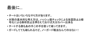 最後に…
• チートはいろいろなやり方があります。
• 対策の基本的な考え方は、ハッシュ値チェックによる改竄防止と暗
号化による解析防止を押さえておけば大分カバー出来る
• チートする側もあの手この手を使って破ってきます。
• ガードしてても破られるけど、ノーガード戦法なんてのはない！
 