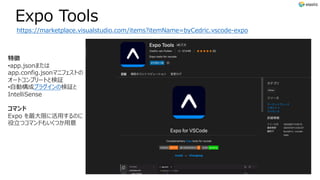 Expo Tools
https://marketplace.visualstudio.com/items?itemName=byCedric.vscode-expo
特徴
•app.jsonまたは
app.config.jsonマニフェストの
オートコンプリートと検証
•⾃動構成プラグインの検証と
IntelliSense
コマンド
Expo を最⼤限に活⽤するのに
役⽴つコマンドもいくつか⽤意
 