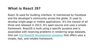 What is React JS?
React JS used for building interface. It maintained by Facebook
and the developer’s community across the globe. It used to
develop single-page or mobile applications. It’s the newest of all
three and released in 2013. It’s open-source and uses a simple
framework. ReactJS is built using a specific purpose and is
associated with resolving problems in rendering large datasets.
One can hire ReactJS development company that offers uses a
simple, fast, and reliable framework.
 