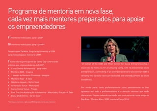 4747
51 mentores mobilizados para o LAB*
18 mentores mobilizados para o CAMP*
Parceria com ParMais, Singularity University e GSBI
para metodologias e mentoria CAMP.
7 aceleradoras participando do Demo Day e oferecendo
prêmios aos empreendedores do CAMP:
•	 Curso Online da Artemisia - para todos
•	 Mentoria SGB - Imagina
•	 1 sessão de Mentoria Quintessa - Imagina
•	 Mentoria Pipe - A Taba
•	 Mentoria Legado - Go for Good
•	 Aceleração Yunus - Maturijobs
•	 Curso Online Yunus - Praças
•	 Fast Track na Aceleração da Artemisia - Maturijobs, Praças e A Taba
•	 Bolsa GSBI Online - Go for Good
“On behalf of the GSBI and Miller Center for Social Entrepreneurship, I
would like to thank you for an amazing Camp, with 10 phenomenal Social
Entrepreneurs, culminating in an event extraordinaire last evening! GSBI is
certainly very lucky to have such dedicated and talented partners as Social
Good Brasil.
Por minha parte, tanto profisionalmente como pessoalmente eu lhes
agradeço por todo o profissionalismo e a atenção calorosa que vocês
ofereceram. Fiquem sabendo que vocês tem uma parceira e uma amiga no
Bay Area.” (Derene Allen, GSBI, mentora Camp 2016)
Programadementoriaemnovafase,
cadavezmaismentorespreparadosparaapoiar
osempreendedores
* Conheça os mentores: sgb.org.br/2016/agradecimento-aos-mentores
 