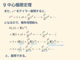 g(x) = ext
ext
= 1 + xt +
t2
2!
x2
+ · · · +
tk
k!
xk
+ · · ·
Mx(t) = E[ext
]
= E[1 + xt +
t2
2!
x2
+ · · · +
tk
k!
xk
+ · · · ]
= 1 + tE[x] +
t2
2!
E[x2
] + · · · +
tk
k!
E[xk
] + · · ·
= 1 + xµ0
1 +
t2
2!
µ0
2 + · · · +
tk
k!
µ0
k + · · ·
 