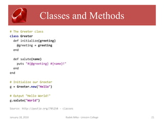 Classes and Methods
# The Greeter class
class Greeter
  def initialize(greeting)
    @greeting = greeting
  end

  def salute(name)
    puts "#{@greeting} #{name}!"
  end
end

# Initialize our Greeter
g = Greeter.new("Hello")

# Output "Hello World!"
g.salute("World")

Source: http://pastie.org/785258 - classes


January 18, 2010                     Radek Mika - Unicorn College   21
 