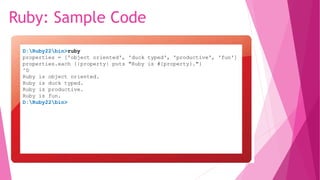 Ruby: Sample Code
D:Ruby22bin>ruby
properties = ['object oriented', 'duck typed', 'productive', 'fun']
properties.each {|property| puts "Ruby is #{property}."}
^D
Ruby is object oriented.
Ruby is duck typed.
Ruby is productive.
Ruby is fun.
D:Ruby22bin>
 