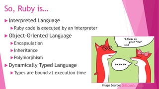 So, Ruby is…
 Interpreted Language
Ruby code is executed by an interpreter
 Object-Oriented Language
Encapsulation
Inheritance
Polymorphism
 Dynamically Typed Language
Types are bound at execution time
Image Source: Skillcrush - Ruby
 