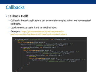 Callbacks
• Callback Hell!
• Callbacks based applications get extremely complex when we have nested
callbacks.
• Leads to messy code, hard to troubleshoot.
• Example : https://github.com/kasun04/rnd/tree/master/rx-
java/src/main/java/org/kasun/rnd/rxjava/serviceinvoker/callback
 