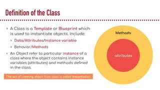 Definition of the Class
▸ A Class is a Template or Blueprint which
is used to instantiate objects. Include:
▸ Data/Attributes/Instance variable
▸ Behavior/Methods
▸ An Object refer to particular instance of a
class where the object contains instance
variables (attributes) and methods deﬁned
in the class.
attributes
Methods
The act of creating object from class is called instantiation
 