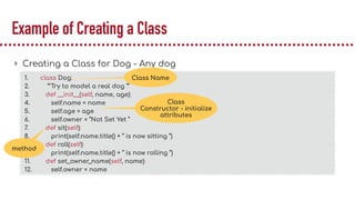 Example of Creating a Class
▸ Creating a Class for Dog - Any dog
1. class Dog:
2. ‘’’Try to model a real dog ‘’’
3. def __init__(self, name, age):
4. self.name = name
5. self.age = age
6. self.owner = “Not Set Yet ”
7. def sit(self):
8. print(self.name.title() + “ is now sitting “)
9. def roll(self):
10. print(self.name.title() + “ is now rolling “)
11. def set_owner_name(self, name):
12. self.owner = name
Class
Constructor - initialize
attributes
Class Name
method
 