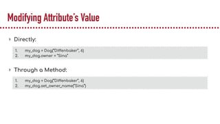 Modifying Attribute’s Value
▸ Directly:
▸ Through a Method:
1. my_dog = Dog(“Diffenbaker”, 6)
2. my_dog.owner = “Sina”
1. my_dog = Dog(“Diffenbaker”, 6)
2. my_dog.set_owner_name(“Sina”)
 