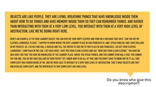 OBJECTS ARE LIKE PEOPLE. THEY ARE LIVING, BREATHING THINGS THAT HAVE KNOWLEDGE INSIDE THEM
ABOUT HOW TO DO THINGS AND HAVE MEMORY INSIDE THEM SO THEY CAN REMEMBER THINGS. AND RATHER
THAN INTERACTING WITH THEM AT A VERY LOW LEVEL, YOU INTERACT WITH THEM AT A VERY HIGH LEVEL OF
ABSTRACTION, LIKE WE’RE DOING RIGHT HERE.
HERE’S AN EXAMPLE: IF I’M YOUR LAUNDRY OBJECT, YOU CAN GIVE ME YOUR DIRTY CLOTHES AND SEND ME A MESSAGE THAT SAYS, “CAN YOU GET MY
CLOTHES LAUNDERED, PLEASE.” I HAPPEN TO KNOW WHERE THE BEST LAUNDRY PLACE IN SAN FRANCISCO IS. AND I SPEAK ENGLISH, AND I HAVE DOLLARS
IN MY POCKETS. SO, I GO OUT AND HAIL A TAXICAB AND TELL THE DRIVER TO TAKE ME TO THIS PLACE IN SAN FRANCISCO. I GO GET YOUR CLOTHES
LAUNDERED, I JUMP BACK IN THE CAB, I GET BACK HERE. I GIVE YOU YOUR CLEAN CLOTHES AND SAY, “HERE ARE YOUR CLEAN CLOTHES.” YOU HAVE NO
IDEA HOW I DID THAT. YOU HAVE NO KNOWLEDGE OF THE LAUNDRY PLACE. MAYBE YOU SPEAK FRENCH, AND YOU CANNOT EVEN HAIL A TAXI. YOU CANNOT
PAY FOR ONE, YOU DO NOT HAVE DOLLARS IN YOUR POCKET. YET I KNEW HOW TO DO ALL OF THAT. AND YOU DIDN’T HAVE TO KNOW ANY OF IT. ALL THAT
COMPLEXITY WAS HIDDEN INSIDE OF ME, AND WE WERE ABLE TO INTERACT AT A VERY HIGH LEVEL OF ABSTRACTION. THAT’S WHAT OBJECTS ARE.THEY
ENCAPSULATE COMPLEXITY, AND THE INTERFACES TO THAT COMPLEXITY ARE HIGH LEVEL.
Do you know who give this
description?
 