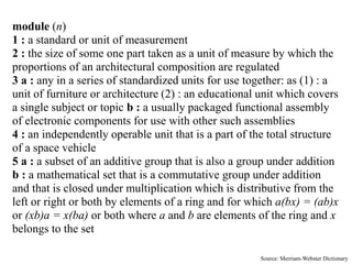 module (n)
1 : a standard or unit of measurement
2 : the size of some one part taken as a unit of measure by which the
proportions of an architectural composition are regulated
3 a : any in a series of standardized units for use together: as (1) : a
unit of furniture or architecture (2) : an educational unit which covers
a single subject or topic b : a usually packaged functional assembly
of electronic components for use with other such assemblies
4 : an independently operable unit that is a part of the total structure
of a space vehicle
5 a : a subset of an additive group that is also a group under addition
b : a mathematical set that is a commutative group under addition
and that is closed under multiplication which is distributive from the
left or right or both by elements of a ring and for which a(bx) = (ab)x
or (xb)a = x(ba) or both where a and b are elements of the ring and x
belongs to the set

                                                      Source: Merriam-Webster Dictionary
 