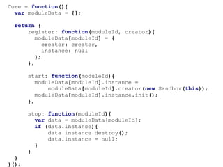 Core = function(){
  var moduleData = {};

 return {
     register: function(moduleId, creator){
        moduleData[moduleId] = {
           creator: creator,
           instance: null
        };
     },

       start: function(moduleId){
          moduleData[moduleId].instance =
              moduleData[moduleId].creator(new Sandbox(this));
          moduleData[moduleId].instance.init();
       },

       stop: function(moduleId){
         var data = moduleData[moduleId];
         if (data.instance){
             data.instance.destroy();
             data.instance = null;
         }
       }
  }
}();
 