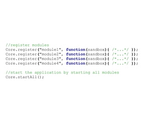 //register modules
Core.register("module1",   function(sandbox){   /*...*/   });
Core.register("module2",   function(sandbox){   /*...*/   });
Core.register("module3",   function(sandbox){   /*...*/   });
Core.register("module4",   function(sandbox){   /*...*/   });

//start the application by starting all modules
Core.startAll();
 