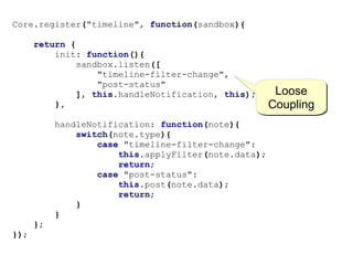 Core.register("timeline", function(sandbox){

      return {
          init: function(){
              sandbox.listen([
                  "timeline-filter-change",
                  "post-status"
              ], this.handleNotification, this);       Loose
          },                                          Coupling
           handleNotification: function(note){
               switch(note.type){
                   case "timeline-filter-change":
                       this.applyFilter(note.data);
                       return;
                   case "post-status":
                       this.post(note.data);
                       return;
               }
           }
      };
});
 
