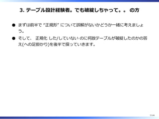 3. テーブル設計経験者。でも破綻しちゃって。。 の⽅
まずは前半で “正規形” について誤解がないかどうか⼀緒に考えましょ
う。
そして、 正規化 した/していない のに何故テーブルが破綻したのかの答
え(への⾜掛かり)を後半で探っていきます。
7/144
 