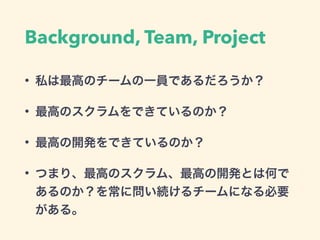 Background, Team, Project
• 私は最高のチームの一員であるだろうか？
• 最高のスクラムをできているのか？
• 最高の開発をできているのか？
• つまり、最高のスクラム、最高の開発とは何で
あるのか？を常に問い続けるチームになる必要
がある。
 