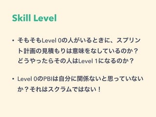 Skill Level
• そもそもLevel 0の人がいるときに、スプリン
ト計画の見積もりは意味をなしているのか？
どうやったらその人はLevel 1になるのか？
• Level 0のPBIは自分に関係ないと思っていない
か？それはスクラムではない！
 