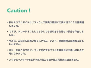 Caution !
• 私はスクラムガイドとソフトウェア開発の原則に忠実に従うことを重要視
しました。
• ですが、トレードオフとしてどうしても諦めざるを得ない部分も存在しま
した。
• ゆえに、みなさんが思い描くスクラム、テスト、受託開発とは異なるかも
しれません。
• また、私はこのプロジェクトで初めてスクラムを真面目に主導し続ける立
場になりました。
• スクラムマスター1年生が本気で悩んで取り組んだ結果に過ぎません。
 