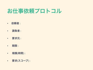 お仕事依頼プロトコル
• 依頼者 :
• 請負者 :
• 要求元 :
• 期限 :
• 規模(時間) :
• 要求(スコープ) :
 