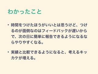 わかったこと
• 時間をつけたほうがいいとは思うけど、つけ
るのが面倒なのはフィードバックが遅いから
で、次の日に簡単に報告できるようになるな
らやりやすくなる。
• 実績と比較できるようになると、考えるキッ
カケが増える。
 