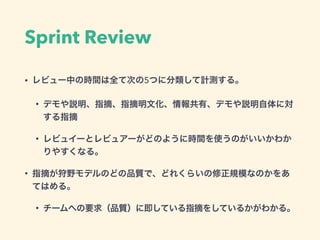 Sprint Review
• レビュー中の時間は全て次の5つに分類して計測する。
• デモや説明、指摘、指摘明文化、情報共有、デモや説明自体に対
する指摘
• レビュイーとレビュアーがどのように時間を使うのがいいかわか
りやすくなる。
• 指摘が狩野モデルのどの品質で、どれくらいの修正規模なのかをあ
てはめる。
• チームへの要求（品質）に即している指摘をしているかがわかる。
 