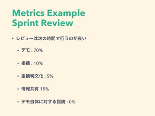 Metrics Example
Sprint Review
• レビューは次の時間で行うのが良い
• デモ : 70%
• 指摘 : 10%
• 指摘明文化 : 5%
• 情報共有 15%
• デモ自体に対する指摘 : 0%
 