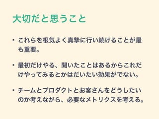 大切だと思うこと
• これらを根気よく真 に行い続けることが最
も重要。
• 最初だけやる、聞いたことはあるからこれだ
けやってみるとかはだいたい効果がでない。
• チームとプロダクトとお客さんをどうしたい
のか考えながら、必要なメトリクスを考える。
 