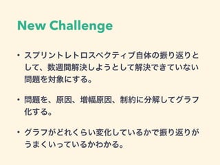 New Challenge
• スプリントレトロスペクティブ自体の振り返りと
して、数週間解決しようとして解決できていない
問題を対象にする。
• 問題を、原因、増幅原因、制約に分解してグラフ
化する。
• グラフがどれくらい変化しているかで振り返りが
うまくいっているかわかる。
 