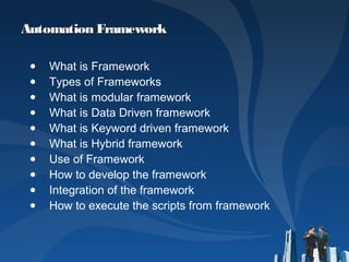 Automation FrameworkAutomation Framework
● What is Framework
● Types of Frameworks
● What is modular framework
● What is Data Driven framework
● What is Keyword driven framework
● What is Hybrid framework
● Use of Framework
● How to develop the framework
● Integration of the framework
● How to execute the scripts from framework
 