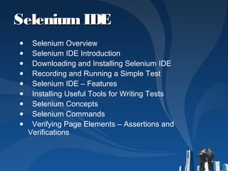 SeleniumIDESeleniumIDE
● Selenium Overview
● Selenium IDE Introduction
● Downloading and Installing Selenium IDE
● Recording and Running a Simple Test
● Selenium IDE – Features
● Installing Useful Tools for Writing Tests
● Selenium Concepts
● Selenium Commands
● Verifying Page Elements – Assertions and
Verifications
 