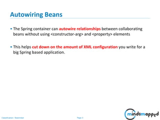 Page 3Classification: Restricted
Autowiring Beans
• The Spring container can autowire relationships between collaborating
beans without using <constructor-arg> and <property> elements
• This helps cut down on the amount of XML configuration you write for a
big Spring based application.
 