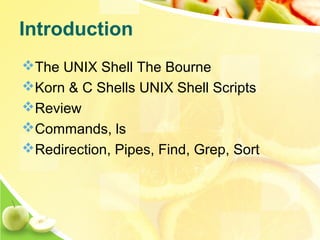 The UNIX Shell The Bourne
Korn & C Shells UNIX Shell Scripts
Review
Commands, ls
Redirection, Pipes, Find, Grep, Sort
Introduction
 
