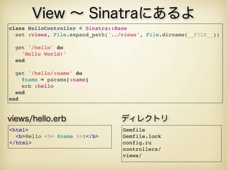 View ∼ Sinatraにあるよ
class HelloController < Sinatra::Base
  set :views, File.expand_path('../views', File.dirname(__FILE__))
  
  get '/hello' do
    'Hello World!'
  end
  get '/hello/:name' do
    @name = params[:name]
    erb :hello
  end
end
Gemfile
Gemfile.lock
config.ru
controllers/
views/
ディレクトリ
<html>
  <b>Hello <%= @name %>!</b>
</html>
views/hello.erb
 