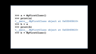 >>> a = MyFirstClass()
>>> print(a)
<__main__.MyFirstClass object at 0x02D60B10>
>>> b = a
>>> print(b)
<__main__.MyFirstClass object at 0x02D60B10>
>>> b = MyFirstClass()
>>> print(b)
<__main__.MyFirstClass object at 0x02D60B30>
 