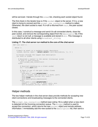 will be serviced. I iterate through the sread list, checking each socket object found.
The first check in the iterator loop is if the socket object is the server. If it is, a new
client is trying to connect and the accept_new_connection method is called.
Otherwise, the client socket is read. If a null is returned from recv, the peer socket
closed.
In this case, I construct a message and send it to all connected clients, close the
peer socket, and remove the corresponding object from the descriptor list. If the
recv return is not null, a message is available and stored in str. This message is
distributed to all other clients using broadcast_string.
Listing 17. The chat server run method is the core of the chat server
def run( self ):
while 1:
# Await an event on a readable socket descriptor
(sread, swrite, sexc) = select.select( self.descriptors, [], [] )
# Iterate through the tagged read descriptors
for sock in sread:
# Received a connect to the server (listening) socket
if sock == self.srvsock:
self.accept_new_connection()
else:
# Received something on a client socket
str = sock.recv(100)
# Check to see if the peer socket closed
if str == '':
host,port = sock.getpeername()
str = 'Client left %s:%srn' % (host, port)
self.broadcast_string( str, sock )
sock.close
self.descriptors.remove(sock)
else:
host,port = sock.getpeername()
newstr = '[%s:%s] %s' % (host, port, str)
self.broadcast_string( newstr, sock )
Helper methods
The two helper methods in the chat server class provide methods for accepting new
client connections and broadcasting messages to the connected clients.
The accept_new_connection method (see Listing 18) is called when a new client
is detected on the incoming connection queue. The accept method is used to
accept the connection, which returns the new socket object and remote address
information. I immediately add the new socket to the descriptors list, then send a
ibm.com/developerWorks developerWorks®
Sockets programming in Python
© Copyright IBM Corporation 1994, 2006. All rights reserved. Page 17 of 25
 