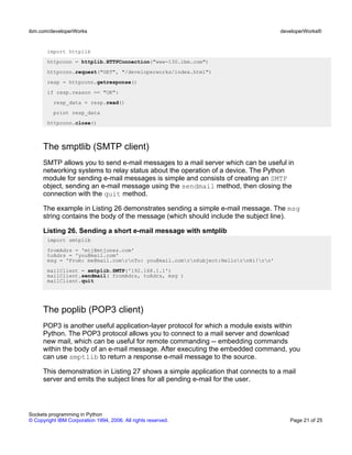 import httplib
httpconn = httplib.HTTPConnection("www-130.ibm.com")
httpconn.request("GET", "/developerworks/index.html")
resp = httpconn.getresponse()
if resp.reason == "OK":
resp_data = resp.read()
print resp_data
httpconn.close()
The smptlib (SMTP client)
SMTP allows you to send e-mail messages to a mail server which can be useful in
networking systems to relay status about the operation of a device. The Python
module for sending e-mail messages is simple and consists of creating an SMTP
object, sending an e-mail message using the sendmail method, then closing the
connection with the quit method.
The example in Listing 26 demonstrates sending a simple e-mail message. The msg
string contains the body of the message (which should include the subject line).
Listing 26. Sending a short e-mail message with smtplib
import smtplib
fromAdrs = 'mtj@mtjones.com'
toAdrs = 'you@mail.com'
msg = 'From: me@mail.comrnTo: you@mail.comrnSubject:HellornHi!rn'
mailClient = smtplib.SMTP('192.168.1.1')
mailClient.sendmail( fromAdrs, toAdrs, msg )
mailClient.quit
The poplib (POP3 client)
POP3 is another useful application-layer protocol for which a module exists within
Python. The POP3 protocol allows you to connect to a mail server and download
new mail, which can be useful for remote commanding -- embedding commands
within the body of an e-mail message. After executing the embedded command, you
can use smptlib to return a response e-mail message to the source.
This demonstration in Listing 27 shows a simple application that connects to a mail
server and emits the subject lines for all pending e-mail for the user.
ibm.com/developerWorks developerWorks®
Sockets programming in Python
© Copyright IBM Corporation 1994, 2006. All rights reserved. Page 21 of 25
 