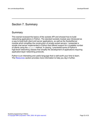 Section 7. Summary
Summary
This tutorial reviewed the basics of the sockets API and showed how to build
networking applications in Python. The standard sockets module was introduced as
a way to build both client and server applications, as well as the SocketServer
module which simplifies the construction of simple socket servers. I presented a
simple chat server implemented in Python that offered support for a scalable number
of clients using the select method. In closing, I previewed some of Python's
high-level networking classes that simplify the development of applications requiring
application-layer networking protocols.
Python is an interesting and useful language that is well worth your time to learn.
The Resources section provides more information to help you dig in further.
ibm.com/developerWorks developerWorks®
Sockets programming in Python
© Copyright IBM Corporation 1994, 2006. All rights reserved. Page 23 of 25
 
