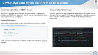 copyright 2017. OpenPLC all rights reserved. 11
ResourceNotFoundException.java
Let’s see what Spring Boot does when an exception is thrown from a
Resource. We can specify the Response Status for a specific exception
along with the definition of the Exception of ‘@ResponseStatus’
annotation.
9 What happens when we throw an Exception?
Exception(Error) Handling for RESTful Services
Spring Boot provides a good default implementation for exception
handling for RESTful Services. Let’s quickly look at the default Handling
features provided by Spring Boot.
Resource Not Present
Heres what happens when you fire a request to not resource found:
http://localhost:8989/some-dummy-url
That’s a cool error response. It contains all the details that are typically
needed.
 