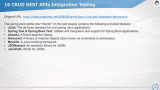 copyright 2017. OpenPLC all rights reserved. 18
16 CRUD REST APIs Integration Testing
Original URL: https://www.javaguides.net/2018/09/spring-boot-2-rest-apis-integration-testing.html
The spring-boot-starter-test “Starter” (in the test scope) contains the following provided libraries:
• JUnit: The de-facto standard for unit testing Java applications.
• Spring Test & Spring Boot Test: Utilities and integration test support for Spring Boot applications.
• AssertJ: A fluent assertion library.
• Hamcrest: A library of matcher objects (also known as constraints or predicates).
• Mockito: A Java mocking framework.
• JSONassert: An assertion library for JSON.
• JsonPath: XPath for JSON.
 