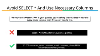 Avoid SELECT * And Use Necessary Columns
When you use **SELECT *** in your queries, you’re asking the database to retrieve
every single column, even if you only need a few.
SELECT * FROM customers.customer_profiles;
SELECT customer_name, customer_email, customer_phone FROM
customers.customer_profiles;
 