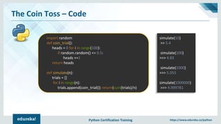 Python Certification Training https://www.edureka.co/python
The Coin Toss – Code
import random
def coin_trial():
heads = 0 for i in range(100):
if random.random() <= 0.5:
heads +=1
return heads
def simulate(n):
trials = []
for i in range(n):
trials.append(coin_trial()) return(sum(trials)/n)
simulate(10)
>> 5.4
simulate(100)
>>> 4.83
simulate(1000)
>>> 5.055
simulate(1000000)
>>> 4.999781
 