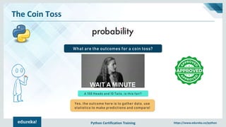 Python Certification Training https://www.edureka.co/python
The Coin Toss
What are the outcomes for a coin toss?
A 100 Heads and 10 Tails, is this fair?
Yes, the outcome here is to gather data, use
statistics to make predictions and compare!
 