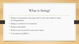 What is String?
• String is non-primitive data type and it is also class which is under
java.lang.package.
• String is a collection of characters.
• String is immutable
• Without new keyword we can create object .
• It introduced in JDK1.1.
 