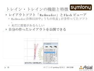 トレイン・トレインの機能と特徴 レイアウトソフト「 Railroader 」と Flash ビューア Railroader 自体は田中 ( うちの社長 ) が昔作ってたソフト。 未だに需要があるらしい 自分の作ったレイアウトを公開できる 06/02/09 ゆどうふ＠ symfony 勉強会 