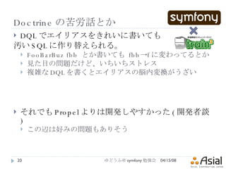 Doctrine の苦労話とか DQL でエイリアスをきれいに書いても 汚い SQL に作り替えられる。 FooBarBuz fbb  とか書いても  fbb->f に変わってるとか 見た目の問題だけど、いちいちストレス 複雑な DQL を書くとエイリアスの脳内変換がうざい それでも Propel よりは開発しやすかった ( 開発者談 ) この辺は好みの問題もありそう 06/02/09 ゆどうふ＠ symfony 勉強会 