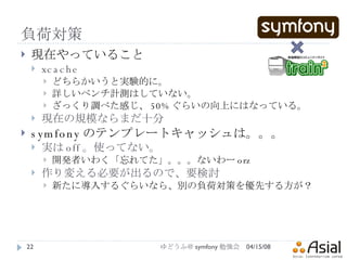 負荷対策 現在やっていること xcache どちらかいうと実験的に。 詳しいベンチ計測はしていない。 ざっくり調べた感じ、 50% ぐらいの向上にはなっている。 現在の規模ならまだ十分 symfony のテンプレートキャッシュは。。。 実は off 。使ってない。 開発者いわく「忘れてた」。。。ないわー orz 作り変える必要が出るので、要検討 新たに導入するぐらいなら、別の負荷対策を優先する方が？ 06/02/09 ゆどうふ＠ symfony 勉強会 