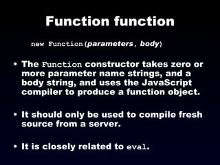 Function function new Function( parameters ,   body )‏ The  Function  constructor takes zero or more parameter name strings, and a body string, and uses the JavaScript compiler to produce a function object. It should only be used to compile fresh source from a server.  It is closely related to  eval . 