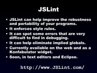 JSLint JSLint can help improve the robustness and portability of your programs. It enforces style rules. It can spot some errors that are very difficult to find in debugging. It can help eliminate implied globals. Currently available on the web and as a Konfabulator widget. Soon, in text editors and Eclipse. http://www.JSLint.com/ 